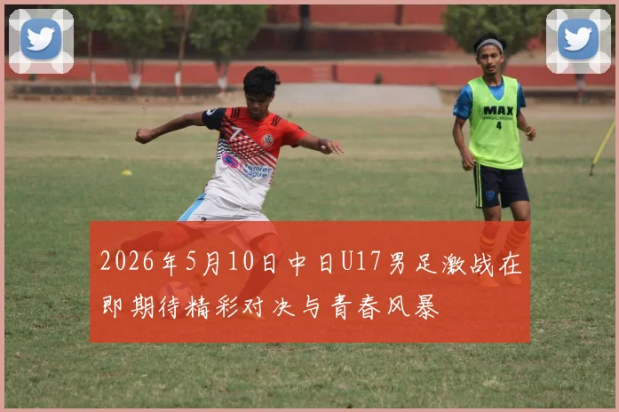 2026年5月10日中日U17男足激战在即期待精彩对决与青春风暴