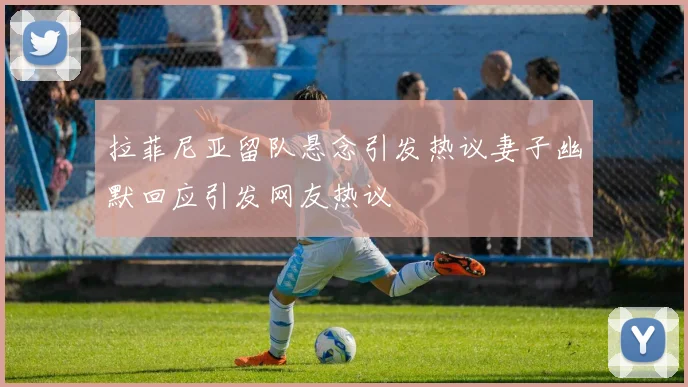 拉菲尼亚留队悬念引发热议妻子幽默回应引发网友热议