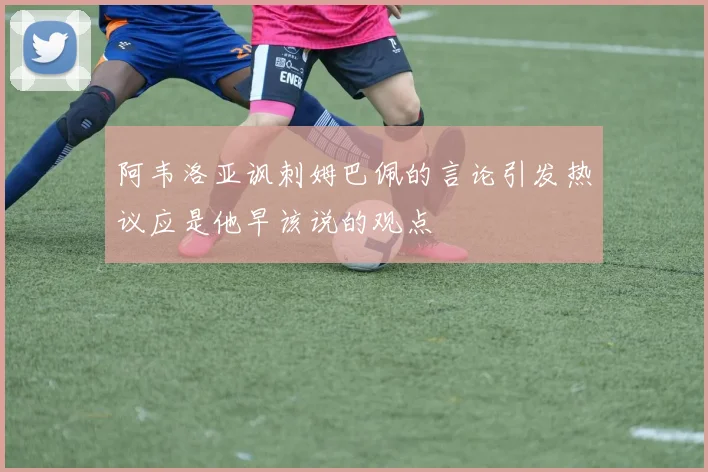 阿韦洛亚讽刺姆巴佩的言论引发热议应是他早该说的观点