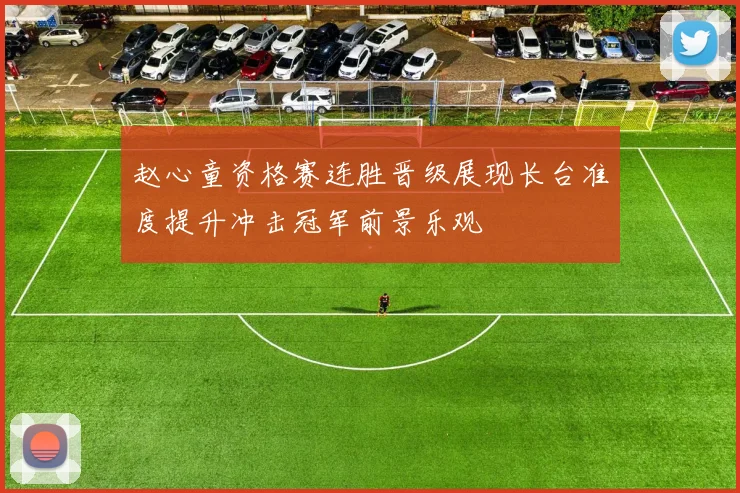 赵心童资格赛连胜晋级展现长台准度提升冲击冠军前景乐观