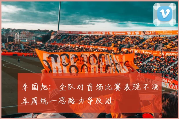 李国旭：全队对首场比赛表现不满本周统一思路力争改进