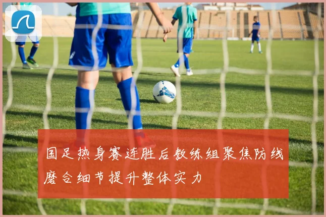 国足热身赛连胜后教练组聚焦防线磨合细节提升整体实力