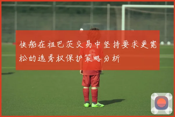 快船在祖巴茨交易中坚持要求更宽松的选秀权保护策略分析