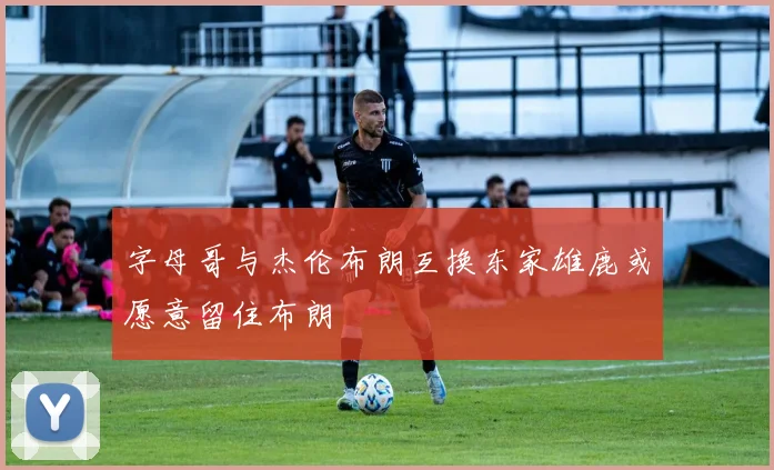 字母哥与杰伦布朗互换东家雄鹿或愿意留住布朗