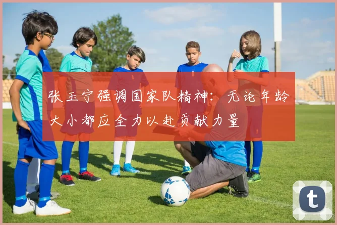 张玉宁强调国家队精神：无论年龄大小都应全力以赴贡献力量