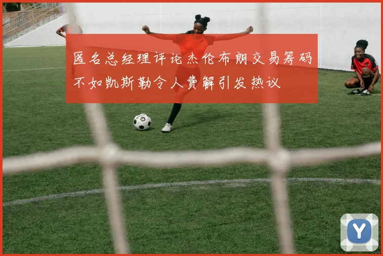 匿名总经理评论杰伦布朗交易筹码不如凯斯勒令人费解引发热议