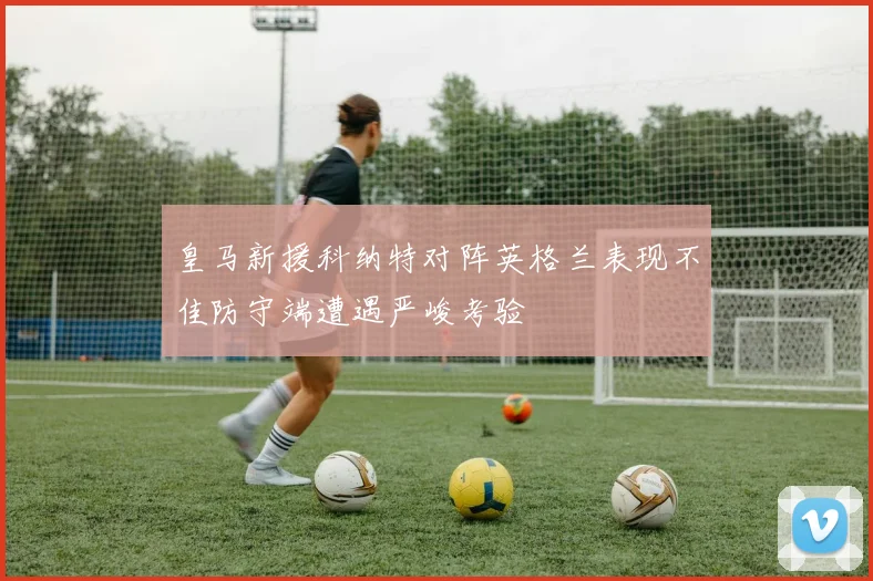 皇马新援科纳特对阵英格兰表现不佳防守端遭遇严峻考验