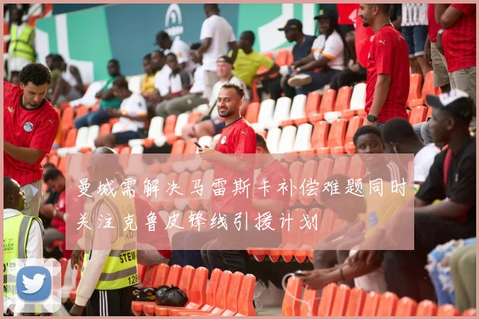 曼城需解决马雷斯卡补偿难题同时关注克鲁皮锋线引援计划