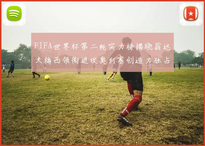 FIFA世界杯第二轮实力榜揭晓翁达夫梅西领衔进攻奥利塞创造力独占鳌头