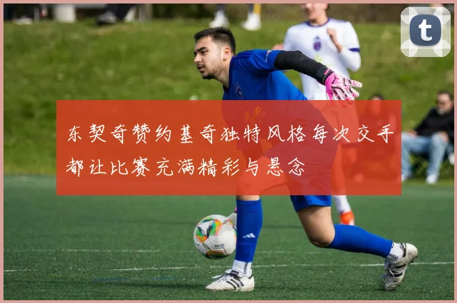 东契奇赞约基奇独特风格每次交手都让比赛充满精彩与悬念