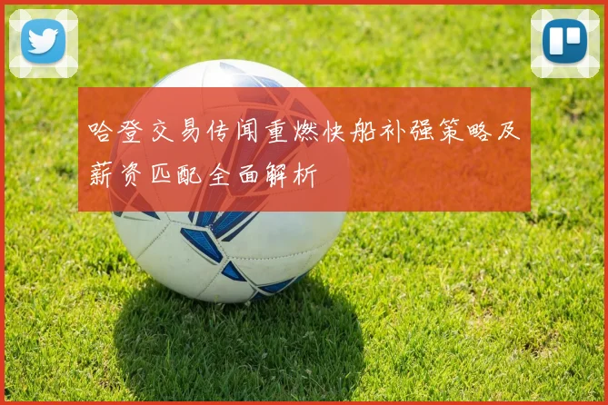 哈登交易传闻重燃快船补强策略及薪资匹配全面解析