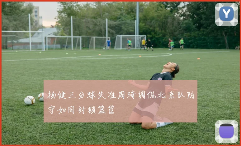 杨健三分球失准周琦调侃北京队防守如同封锁篮筐