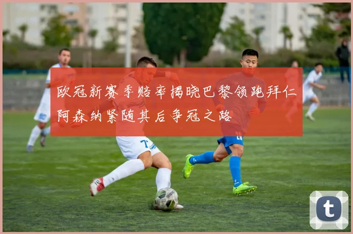 欧冠新赛季赔率揭晓巴黎领跑拜仁阿森纳紧随其后争冠之路