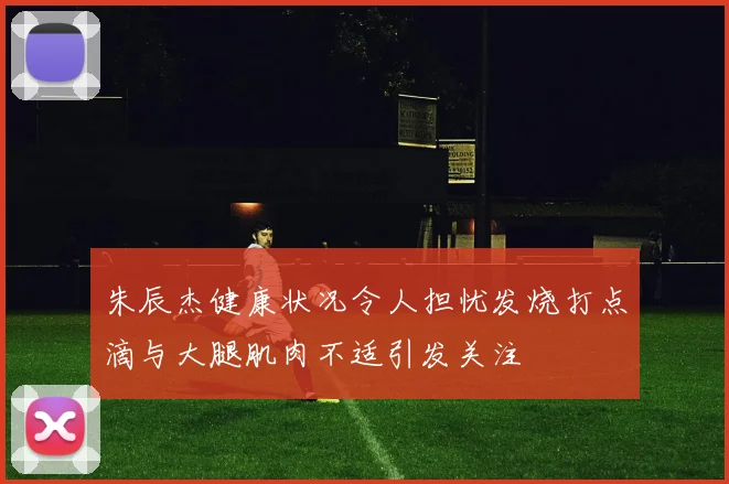 朱辰杰健康状况令人担忧发烧打点滴与大腿肌肉不适引发关注