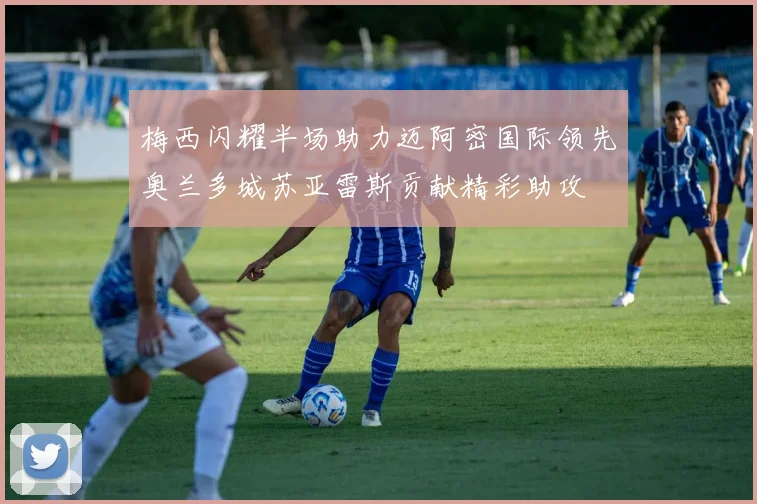 梅西闪耀半场助力迈阿密国际领先奥兰多城苏亚雷斯贡献精彩助攻