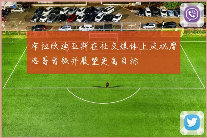 布拉欣迪亚斯在社交媒体上庆祝摩洛哥晋级并展望更高目标