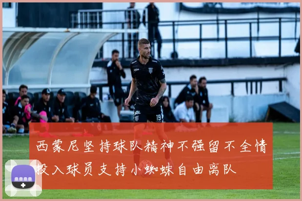 西蒙尼坚持球队精神不强留不全情投入球员支持小蜘蛛自由离队