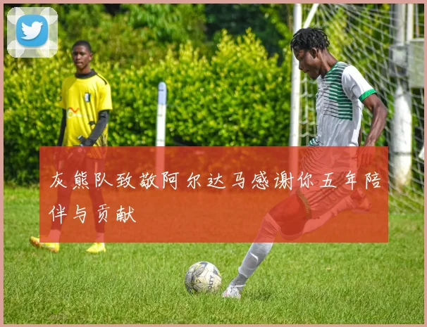 灰熊队致敬阿尔达马感谢你五年陪伴与贡献