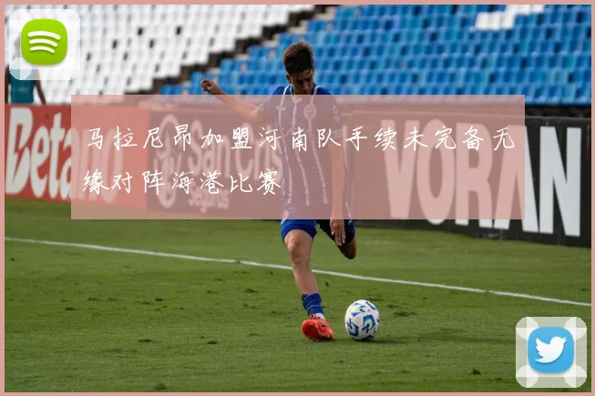 马拉尼昂加盟河南队手续未完备无缘对阵海港比赛