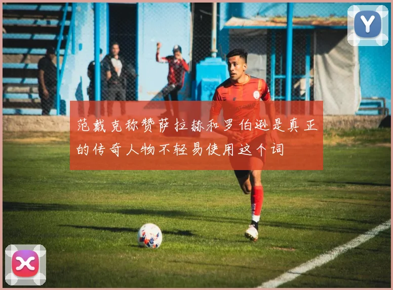 范戴克称赞萨拉赫和罗伯逊是真正的传奇人物不轻易使用这个词