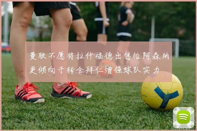 曼联不愿将拉什福德出售给阿森纳更倾向于转会拜仁增强球队实力