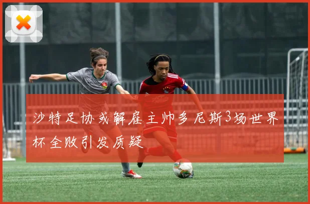 沙特足协或解雇主帅多尼斯3场世界杯全败引发质疑