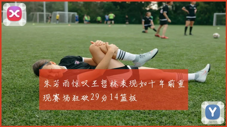 朱芳雨惊叹王哲林表现如十年前重现赛场狂砍29分14篮板