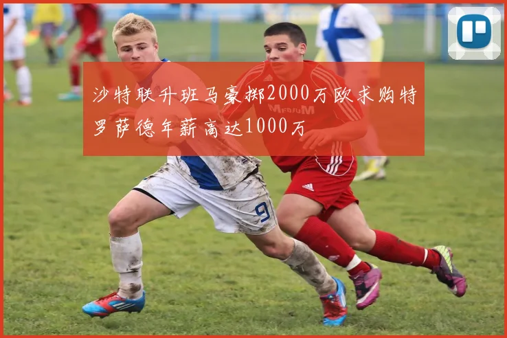 沙特联升班马豪掷2000万欧求购特罗萨德年薪高达1000万