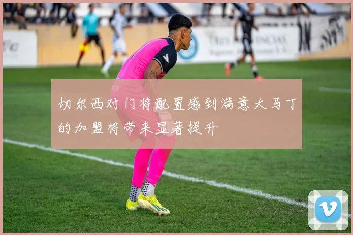 切尔西对门将配置感到满意大马丁的加盟将带来显著提升