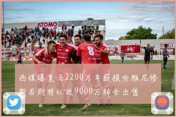 西媒曝皇马2200万年薪报价维尼修斯否则将以近9000万转会出售