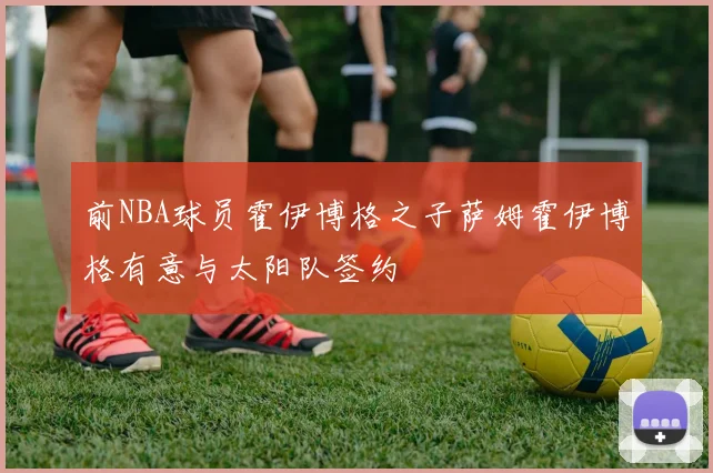 前NBA球员霍伊博格之子萨姆霍伊博格有意与太阳队签约