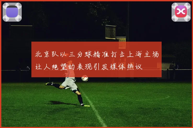 北京队以三分球精准打击上海主场让人绝望的表现引发媒体热议