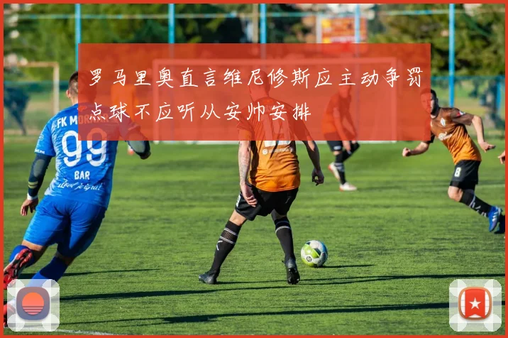 罗马里奥直言维尼修斯应主动争罚点球不应听从安帅安排